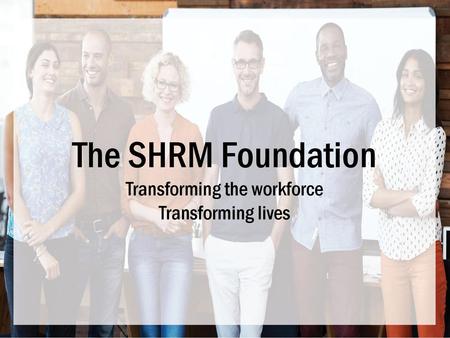 The SHRM Foundation Transforming the workforce Transforming lives