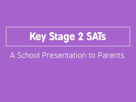 Key Stage 2 SATs A School Presentation to Parents.