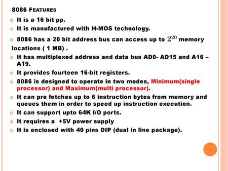 8086 Features It is a 16 bit μp. It is manufactured with H-MOS technology. 8086 has a 20 bit address bus can access up to 220 memory locations ( 1 MB)