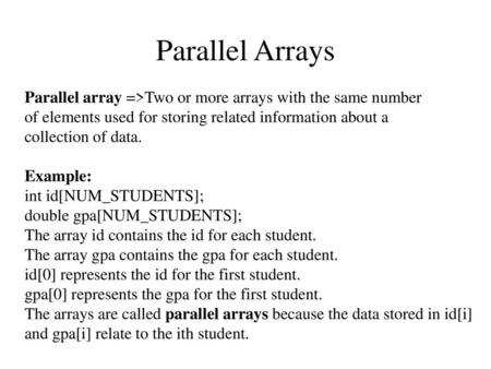 Parallel Arrays Parallel array =>Two or more arrays with the same number of elements used for storing related information about a collection of data. Example: