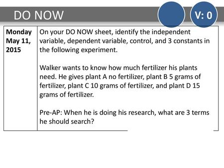 DO NOW V: 0 Monday May 11, 2015 On your DO NOW sheet, identify the independent variable, dependent variable, control, and 3 constants in the following.