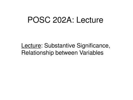 POSC 202A: Lecture Lecture: Substantive Significance, Relationship between Variables 1.