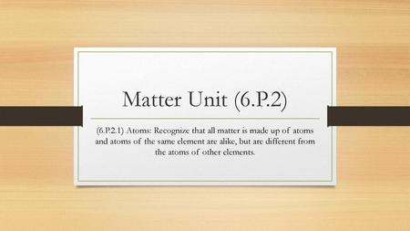 Matter Unit (6.P.2) (6.P.2.1) Atoms: Recognize that all matter is made up of atoms and atoms of the same element are alike, but are different from the.