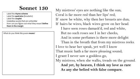 Sonnet 130 My mistress' eyes are nothing like the sun; Coral is far more red than her lips' red; If snow be white, why then her breasts are dun; If hairs.