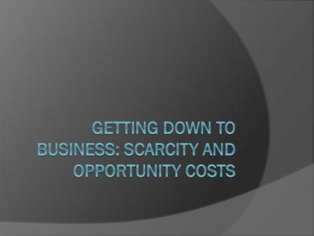 GETTING DOWN TO Business: Scarcity and opportunity costs