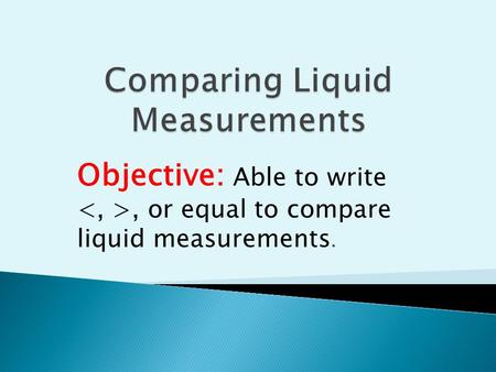 Objective: Able to write, or equal to compare liquid measurements.