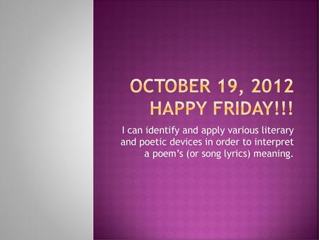 October 19, 2012 Happy Friday!!! I can identify and apply various literary and poetic devices in order to interpret a poem’s (or song lyrics) meaning.