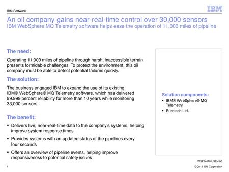 IBM Software An oil company gains near-real-time control over 30,000 sensors IBM WebSphere MQ Telemetry software helps ease the operation of 11,000 miles.