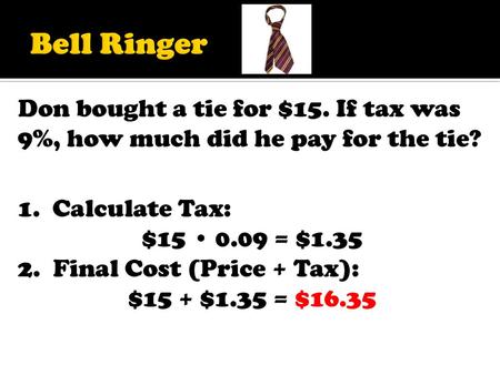 Bell Ringer Don bought a tie for $15. If tax was 9%, how much did he pay for the tie? 1. Calculate Tax: $15 • 0.09 = $1.35 2. Final Cost (Price + Tax):