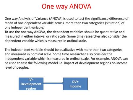 One way ANOVA One way Analysis of Variance (ANOVA) is used to test the significance difference of mean of one dependent variable across more than two.