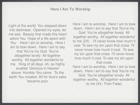 Here I Am To Worship Here I am to worship, Here I am to bow down, Here I am to say that You're my God You're altogether lovely All together worthy, All.