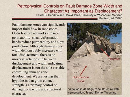 Petrophysical Controls on Fault Damage Zone Width and Character: As Important as Displacement? Laurel B. Goodwin and Harold Tobin, University of Wisconsin.