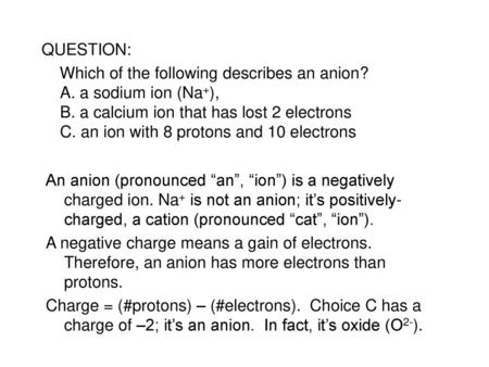 QUESTION: Which of the following describes an anion? A. a sodium ion (Na+), B. a calcium ion that has lost 2 electrons C. an ion with 8 protons and 10.