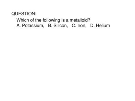 QUESTION: Which of the following is a metalloid? A. Potassium, B. Silicon, C. Iron, D. Helium SCRIPT: Which of the following is a metalloid? A.