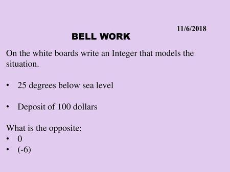 11/6/2018 Bell Work On the white boards write an Integer that models the situation. 25 degrees below sea level Deposit of 100 dollars What is the opposite: