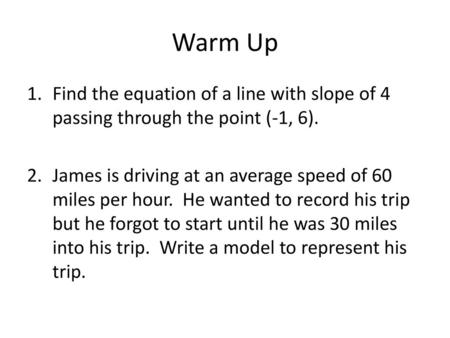 Warm Up Find the equation of a line with slope of 4 passing through the point (-1, 6). James is driving at an average speed of 60 miles per hour. He wanted.