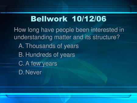 Bellwork	10/12/06 How long have people been interested in understanding matter and its structure? Thousands of years Hundreds of years A few years Never.