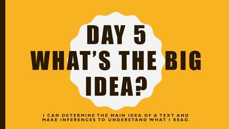 Day 5 What’s the Big Idea? I can determine the Main Idea of a text and make inferences to understand what I read.