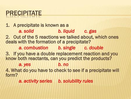 Precipitate 1. A precipitate is known as a a. solid b. liquid c. gas 2. Out of the 5 reactions we talked about, which ones deals with the formation of.