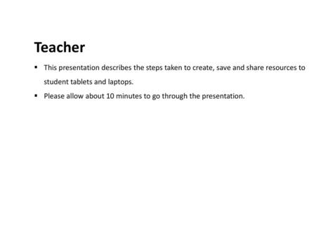 Teacher This presentation describes the steps taken to create, save and share resources to student tablets and laptops. Please allow about 10 minutes to.