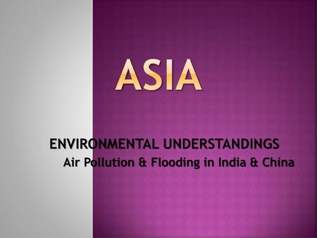 ENVIRONMENTAL UNDERSTANDINGS Air Pollution & Flooding in India & China