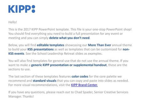 Hello! This is the 2017 KIPP PowerPoint template. This file is your one-stop PowerPoint shop! You should find everything you need to build a full presentation.