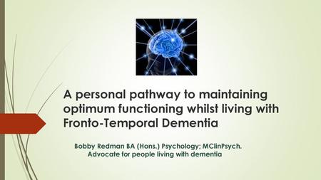 A personal pathway to maintaining optimum functioning whilst living with Fronto-Temporal Dementia Bobby Redman BA (Hons.) Psychology; MClinPsych.