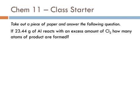 Chem 11 – Class Starter Take out a piece of paper and answer the following question. If 23.44 g of Al reacts with an excess amount of Cl2 how many atoms.