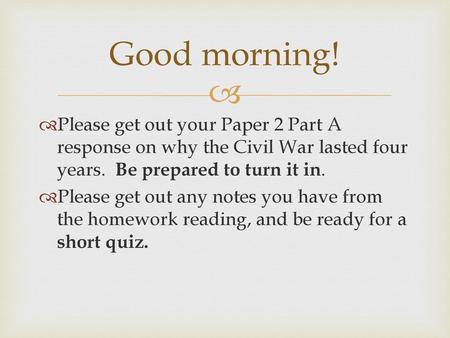 Good morning! Please get out your Paper 2 Part A response on why the Civil War lasted four years. Be prepared to turn it in. Please get out any notes.