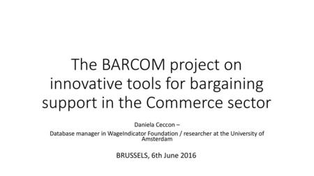 The BARCOM project on innovative tools for bargaining support in the Commerce sector Daniela Ceccon – Database manager in WageIndicator Foundation / researcher.