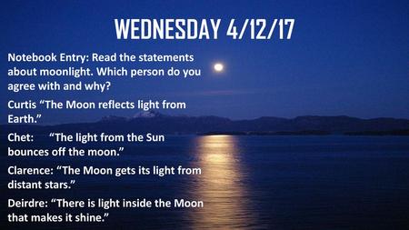 Wednesday 4/12/17 Notebook Entry: Read the statements about moonlight. Which person do you agree with and why? Curtis “The Moon reflects light from Earth.”