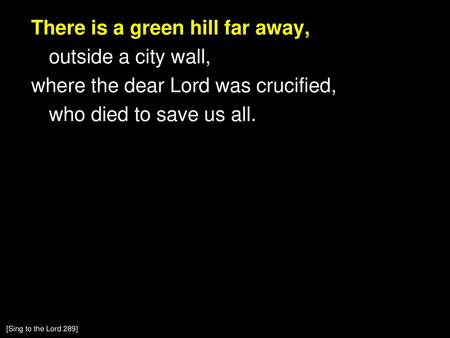 There is a green hill far away, outside a city wall, where the dear Lord was crucified, who died to save us all. [Sing to the Lord 289]