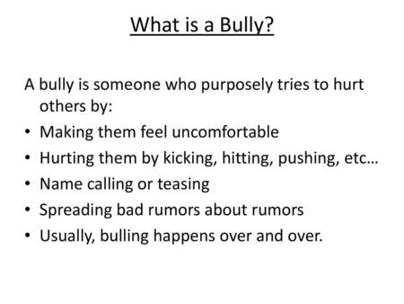 What is a Bully? A bully is someone who purposely tries to hurt others by: Making them feel uncomfortable Hurting them by kicking, hitting, pushing, etc…