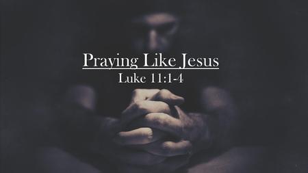 Praying Like Jesus Luke 11:1-4.