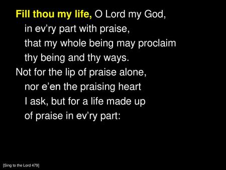 Fill thou my life, O Lord my God, in ev’ry part with praise, that my whole being may proclaim thy being and thy ways. Not for the lip of praise alone,