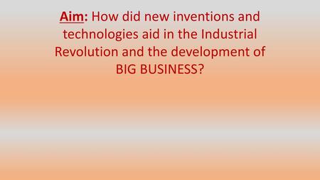 Aim: How did new inventions and technologies aid in the Industrial Revolution and the development of BIG BUSINESS?