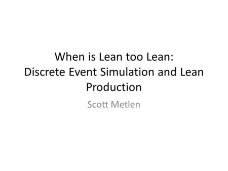 When is Lean too Lean: Discrete Event Simulation and Lean Production Scott Metlen.