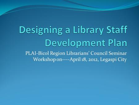 PLAI-Bicol Region Librarians’ Council Seminar Workshop on----April 18, 2012, Legaspi City.