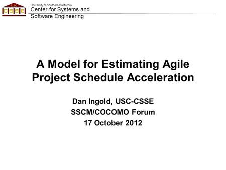 University of Southern California Center for Systems and Software Engineering A Model for Estimating Agile Project Schedule Acceleration Dan Ingold, USC-CSSE.