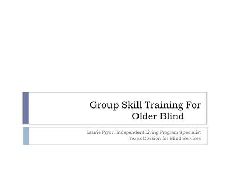 Group Skill Training For Older Blind Laurie Pryor, Independent Living Program Specialist Texas Division for Blind Services.