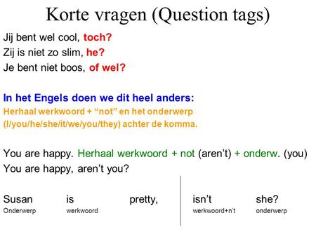 Korte vragen (Question tags) Jij bent wel cool, toch? Zij is niet zo slim, he? Je bent niet boos, of wel? In het Engels doen we dit heel anders: Herhaal.