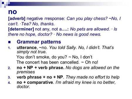 No [adverb] negative rresponse: Can you play chess? ~No, I can’t. ·Tea? No, thanks. [determiner] not any, not a….: No pets are allowed. · Is there no hope,