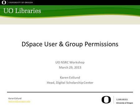 Karen Estlund DSpace User & Group Permissions UO NSRC Workshop March 29, 2013 Karen Estlund Head, Digital Scholarship Center.