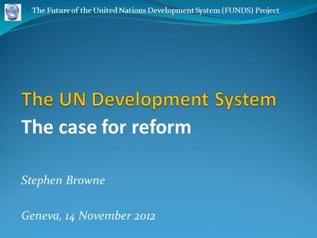 The case for reform Stephen Browne Geneva, 14 November 2012 The Future of the United Nations Development System (FUNDS) Project.