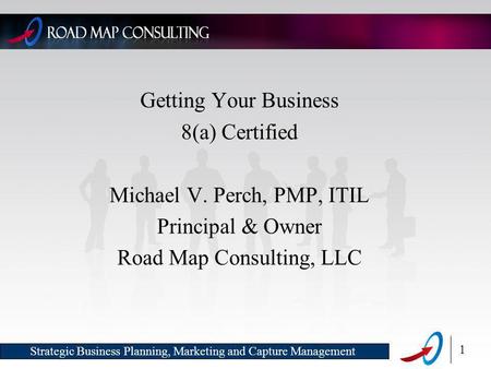 1 Strategic Business Planning, Marketing and Capture Management Getting Your Business 8(a) Certified Michael V. Perch, PMP, ITIL Principal & Owner Road.