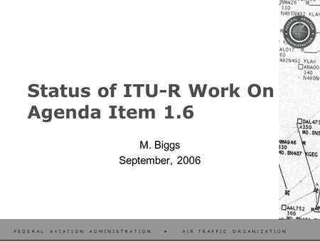 F E D E R A L A V I A T I O N A D M I N I S T R A T I O N A I R T R A F F I C O R G A N I Z A T I O N Status of ITU-R Work On Agenda Item 1.6 M. Biggs.