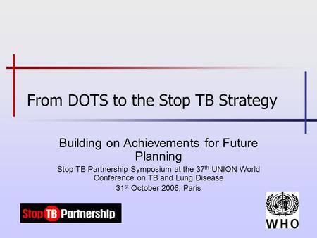 From DOTS to the Stop TB Strategy Building on Achievements for Future Planning Stop TB Partnership Symposium at the 37 th UNION World Conference on TB.