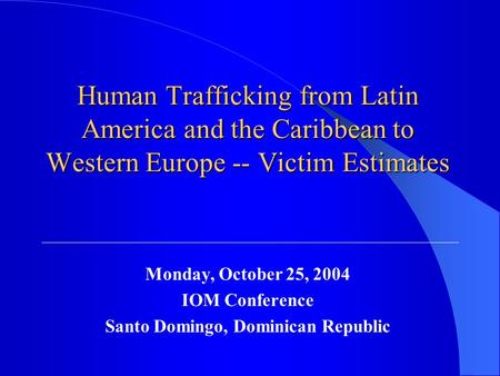 Human Trafficking from Latin America and the Caribbean to Western Europe -- Victim Estimates Monday, October 25, 2004 IOM Conference Santo Domingo, Dominican.