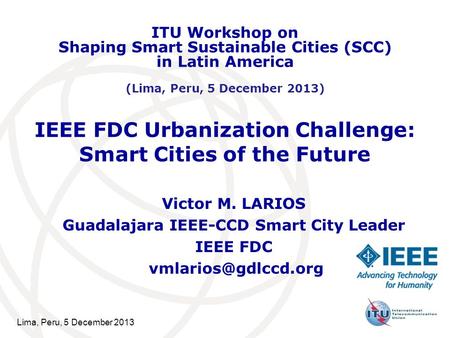 Lima, Peru, 5 December 2013 IEEE FDC Urbanization Challenge: Smart Cities of the Future Victor M. LARIOS Guadalajara IEEE-CCD Smart City Leader IEEE FDC.