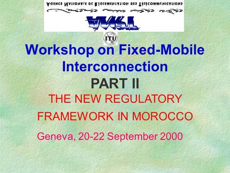 Workshop on Fixed-Mobile Interconnection PART II THE NEW REGULATORY FRAMEWORK IN MOROCCO Geneva, 20-22 September 2000.